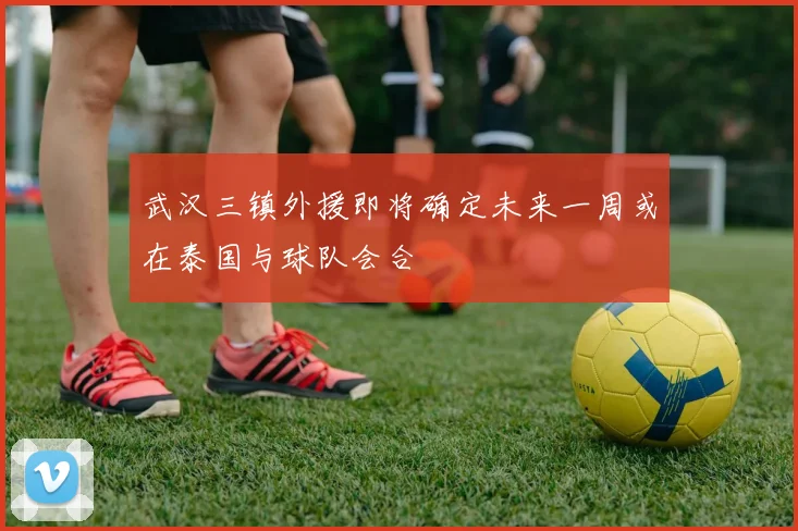 武汉三镇外援即将确定未来一周或在泰国与球队会合