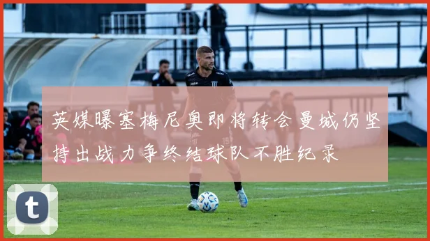 英媒曝塞梅尼奥即将转会曼城仍坚持出战力争终结球队不胜纪录