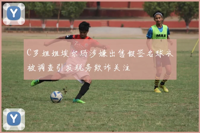C罗姐姐埃尔玛涉嫌出售假签名球衣被调查引发税务欺诈关注
