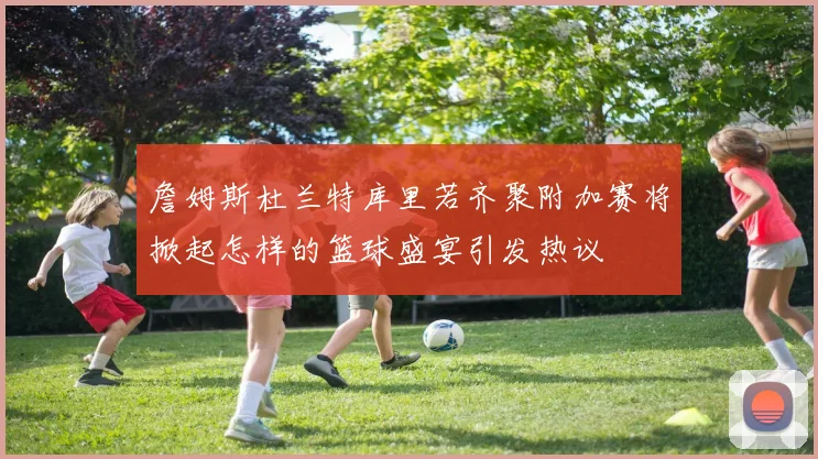 詹姆斯杜兰特库里若齐聚附加赛将掀起怎样的篮球盛宴引发热议