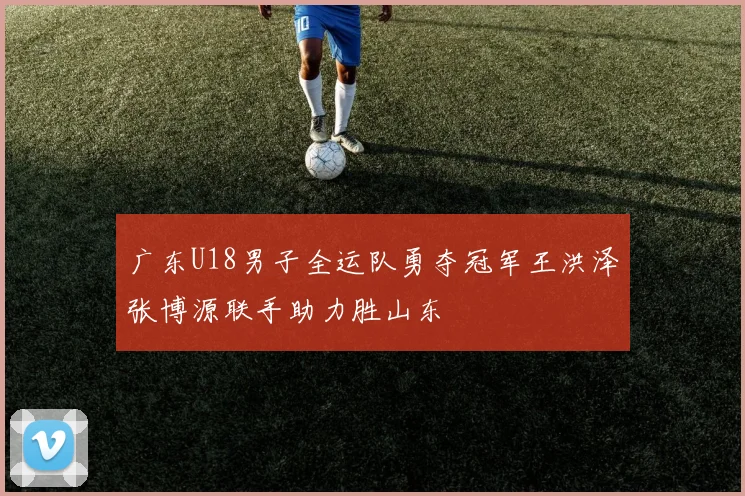 广东U18男子全运队勇夺冠军王洪泽张博源联手助力胜山东