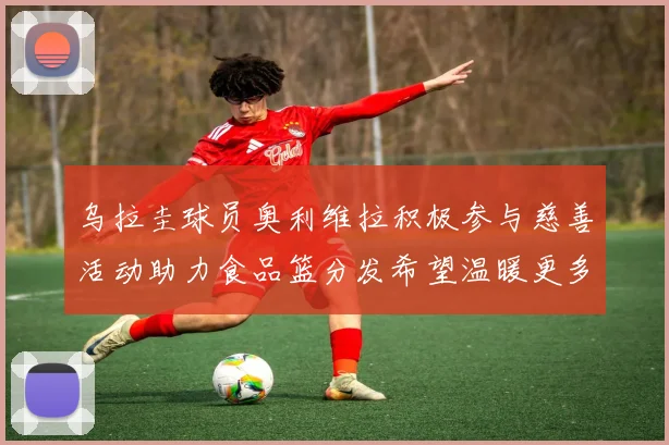 乌拉圭球员奥利维拉积极参与慈善活动助力食品篮分发希望温暖更多需要帮助的人