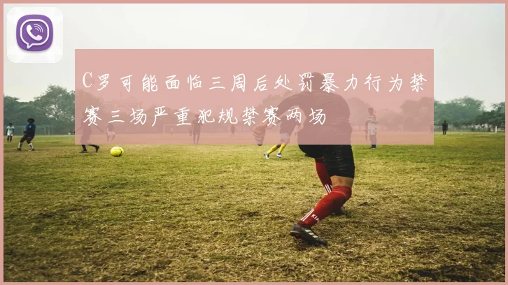 C罗可能面临三周后处罚暴力行为禁赛三场严重犯规禁赛两场